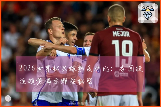 2026世界杯买球热度对比：各国投注趋势揭示哪些秘密