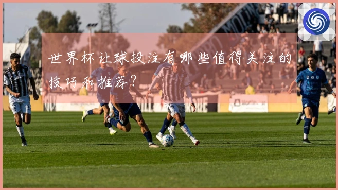 世界杯让球投注有哪些值得关注的技巧和推荐？